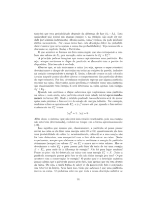 também que esta probabilidade depende da diferença de fase ( 2 1). Esta
quantidade não possui um análogo clássico e, na verdade, não pode ser me-
dida por nenhum instrumento. Mesmo assim, como veremos, ela pode produzir
efeitos mensuráveis. Por causa desta fase, esta descrição difere da probabili-
dade clássica (que seria apenas a soma das probabilidades). Veja novamente a
discussão no capítulo Ondas e Partículas.
O que acontece se …zemos um furo numa região que não corresponde a nen-
hum dos valores de En, por exemplo, entre os valores de E2 e E+
1 ?
A princípio pode-se imaginar que nunca capturaremos uma partícula. Ou
seja, sempre ouviremos o clique da partícula se chocando com a parede do
dispositivo. Mas isso não é verdade.
Observe que, se não colocamos a caixa (ou seja, apenas o espectrômetro)
detectaríamos o choque de partículas em todas as posições da parede, inclusive
na posição correspondente a energia E. Assim, o fato de termos ou não colocado
a caixa naquele ponto não deve alterar o comportamento das partículas dentro
do espectrômetro. Por isso deveríamos realmente esperar que alguma partícula
entrasse na caixa. Entretanto, nosso problema e entender como uma partícula
que classicamente tem energia E será detectada na caixa apenas com energia
E+
1 e E2 .
Quando não ouvirmos o clique saberemos que capturamos uma partícula
na caixa e, mais ainda, esta partícula estará num estado inicial aproximada-
mente da forma (40). Onde o módulo quadrado dos coe…cientes será tão maior
quão mais próximo o furo estiver do estado de energia de…nido. Por exemplo,
conforme o furo se aproxima de E+
1 , o jc1j
2
cresce até que, quando o furo estiver
exatamente em E+
1 temos
jc1j
2
= 1 ; jc2j = 0 :
Além disso, o sistema (que não está num estado estacionário, pois sua energia
não está bem determinada), evoluirá no tempo com a forma aproximadamente
(42).
Isso signi…ca que mesmo que, classicamente, a partícula só possa passar
entrar na caixa se ela tiver uma energia entre E1 e E2, quanticamente ela tem
uma probabilidade de entrar (e, ocasionalmente, entrará) se a sua energia não
for bem determina, mas compatível com o fato dela entrar na caixa. Neste
experimento, sempre que abrirmos a caixa e medirmos a energia da partícula
obteremos (sempre) os valores E+
1 ou E2 e nunca entre estes valores. Mas se
detectamos o valor E2 e para passar pelo furo ela teria de ter uma energia
E < E2 , para onde foi a diferença de energia? Não foi para lugar nenhum!
Pense no pior: ela foi detectada na caixa com uma energia E+
1 < E. Como a
partícula conseguiu passar pelo furo se ela não tinha energia pra isso? O que
acontece com a conservação de energia? O ponto aqui é a descrição quântica
jamais a…rma que a partícula passou pelo furo, mas apenas que ela está dentro
da caixa. Ou seja, a única forma de saber se ela passou pelo furo é colocando
um detector lá dentro. Sem fazer isso, tudo que sabemos é que uma partícula
entrou na caixa. O problema está em que toda a nossa descrição anterior se
31
 