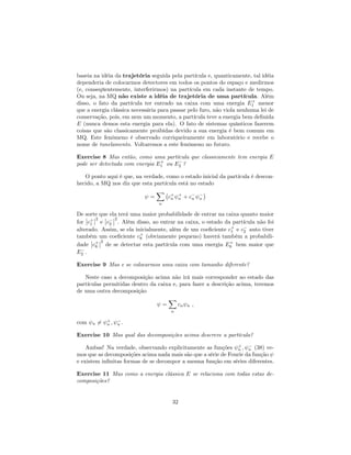 baseia na idéia da trajetória seguida pela partícula e, quanticamente, tal idéia
dependeria de colocarmos detectores em todos os pontos do espaço e medirmos
(e, conseqüentemente, interferirmos) na partícula em cada instante de tempo.
Ou seja, na MQ não existe a idéia de trajetória de uma partícula. Além
disso, o fato da partícula ter entrado na caixa com uma energia E+
1 menor
que a energia clássica necessária para passar pelo furo, não viola nenhuma lei de
conservação, pois, em nem um momento, a partícula teve a energia bem de…nida
E (nunca demos esta energia para ela). O fato de sistemas quânticos fazerem
coisas que são classicamente proibidas devido a sua energia é bem comum em
MQ. Este fenômeno é observado corriqueiramente em laboratório e recebe o
nome de tunelamento. Voltaremos a este fenômeno no futuro.
Exercise 8 Mas então, como uma partícula que classicamente tem energia E
pode ser detectada com energia E+
1 ou E2 ?
O ponto aqui é que, na verdade, como o estado inicial da partícula é descon-
hecido, a MQ nos diz que esta partícula está no estado
=
X
n
c+
n
+
n + cn n
De sorte que ela terá uma maior probabilidade de entrar na caixa quanto maior
for c+
1
2
e c2
2
. Além disso, ao entrar na caixa, o estado da partícula não foi
alterado. Assim, se ela inicialmente, além de um coe…ciente c+
1 e c2 auto tiver
também um coe…ciente c+
8 (obviamente pequeno) haverá também a probabili-
dade c+
8
2
de se detectar esta partícula com uma energia E+
8 bem maior que
E2 .
Exercise 9 Mas e se colocarmos uma caixa com tamanho diferente?
Neste caso a decomposição acima não irá mais corresponder ao estado das
partículas permitidas dentro da caixa e, para fazer a descrição acima, teremos
de uma outra decomposição
=
X
n
cn n ;
com n 6= +
n ; n .
Exercise 10 Mas qual das decomposições acima descreve a partícula?
Ambas! Na verdade, observando explicitamente as funções +
n ; n (38) ve-
mos que as decomposições acima nada mais são que a série de Fourie da função
e existem in…nitas formas de se decompor a mesma função em séries diferentes.
Exercise 11 Mas como a energia clássica E se relaciona com todas estas de-
composições?
32
 