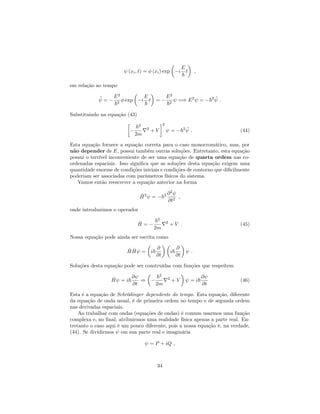 (xi; t) = (xi) exp i
E
~
t ;
em relação ao tempo
• =
E2
~2
exp i
E
~
t =
E2
~2
=) E2
= ~2 • :
Substituindo na equação (43)
~2
2m
r2
+ V
2
= ~2 • : (44)
Esta equação fornece a equação correta para o caso monocromático, mas, por
não depender de E, possui também outras soluções. Entretanto, esta equação
possui o terrível inconveniente de ser uma equação de quarta ordem nas co-
ordenadas espaciais. Isso signi…ca que as soluções desta equação exigem uma
quantidade enorme de condições iniciais e condições de contorno que di…cilmente
poderiam ser associadas com parâmetros físicos do sistema.
Vamos então reescrever a equação anterior na forma
^H2
= ~2 @2
@t2
;
onde introduzimos o operador
^H =
~2
2m
r2
+ V : (45)
Nossa equação pode ainda ser escrita como
^H ^H = i~
@
@t
i~
@
@t
:
Soluções desta equação pode ser construídas com funções que respeitem
^H = i~
@
@t
)
~2
2m
r2
+ V = i~
@
@t
(46)
Esta é a equação de Schrödinger dependente do tempo. Esta equação, diferente
da equação de onda usual, é de primeira ordem no tempo e de segunda ordem
nas derivadas espaciais.
Ao trabalhar com ondas (equações de ondas) é comum usarmos uma função
complexa e, no …nal, atribuirmos uma realidade física apenas a parte real. En-
tretanto o caso aqui é um pouco diferente, pois a nossa equação é, na verdade,
(44). Se dividirmos em sua parte real e imaginária
= P + iQ ;
34
 