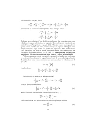 e substituirmos em (46) temos
i~
@P
@t
~
@Q
@t
=
~2
2m
r2
+ V P + i
~2
2m
r2
+ V Q
comparando as partes reais e imaginárias desta equação temos
~
@P
@t
=
~2
2m
r2
+ V Q
~
@Q
@t
=
~2
2m
r2
+ V P
Podemos agora eliminar P ou Q diferenciando uma das equações acima com
relação ao tempo e substituindo na segunda. O que obteremos com isso é que
tanto Q como P respeitam a equação (44). Ou seja, temos uma equação de
quarta ordem para funções reais, ou uma equação de segunda ordem para uma
função complexa, cujas partes não podem ser separadas. Mas, neste último
caso, precisamos das relações acima, o que mostra que, neste formalismo, nós
precisamos da função completa = P + iQ, i.e., não podemos atribuir um
signi…cado físico separadamente para a parte real ou a imaginária.
Voltemos agora na relação com a óptica geométrica. Lembre que obtivemos
os resultados da seção anterior seguindo uma frente de onda de…nida pela função
S. Além disso, como vimos anteriormente, a nossa onda se relaciona com S
por (29)
= exp
i
~
S (47)
com isso temos
@
@t
=
i
~
@S
@t
;
@
@xi
=
i
~
@S
@xi
Substituindo na equação de Schrödinger (46)
1
2m
(rS)
2 ~2
2m
i
~
r2
S + V =
@S
@t
ou seja, S respeita a equação
1
2m
(rS)
2
+ V +
@S
@t
=
i~
2m
r2
S (48)
Vamos comparar este resultado com a equação de HJ (??)
@S
@t
+ H qi;
@S
@qi
; t = 0
Lembrando que H é o Hamiltoniano da partícula podemos escrever
H =
p2
2m
+ V (49)
35
 