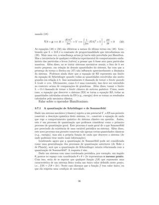 usando (18)
rS = p =) H =
(rS)
2
2m
+ V =)
1
2m
(rS)
2
+ V +
@S
@t
= 0 (50)
As equações (48) e (50) são idênticas a menos do último termo em (48). Lem-
brando que h = 2 ~ é a constante de proporcionalidade que introduzimos em
(29). Mais uma vez, a semelhança acima já havia sido percebida por Hamilton.
Mas a inexistência de qualquer evidência experimental do comportamento ondu-
latório das partículas o levou (talvez) a pensar que h fosse zero para partículas
massivas. Além disso, ao se tratar sistemas mecânicos usuais, o fato de h ser
muito pequeno, em relação às demais quantidades do sistema, faz com que a
presença do termo a direita em (47) não in‡uencie apreciavelmente a dinâmica
do sistema. Podemos ainda dizer que a equação de HJ representa um limite
da equação de Schrödinger quando todas as quantidades envolvidas são muito
grandes em relação à h. Isso normalmente é chamado de tomar o limite quando
h tende a zero. Obviamente, como h é uma constante, isso deve ser entendido
no contexto acima de comparações de grandezas. Além disso, tomar o limite
h ! 0 é chamado de tomar o limite clássico do sistema quântico. Como, neste
caso, a equação que descreve o sistema (ES) se torna a equação HJ, todas as
quantidades calculadas através da ES (e.g., energia) deve se tornar os resultados
calculados pela mecânica clássica.
Falar sobre o operador Hamiltoniano.
3.7.1 A quantização de Schrödinger e de Sommerfeld
Dado um sistema mecânico (clássico) sujeito a um potencial V , a ES nos permite
construir a descrição quântica deste sistema, i.e., construir a equação de onda
que rege o comportamento quântico do sistema clássico em questão. Assim,
este é um processo de quantização que podemos considerar como o primeiro
processo de quantização geral. Este processo é mais geral de o que Sommerfeld
por prescindir da existência de uma variável periódica no sistema. Além disso,
este novo processo nos permite construir não apenas certas quantidades clássicas
(e.g., energia), mas sim a própria função de onda que descreve o sistema (de
onde podemos tirar muito mais informações).
Lembrando agora que a quantização de Sommerfeld pode ser considerada
como uma generalização dos processos de quantização anteriores (de Bohr e
de Planck), será que a quantização de Schroedinger estaria relacionada com a
quantização de Sommerfeld? A resposta é sim.
Dado um sistema com uma coordenada periódica, por exemplo, um ângulo
, pontos no espaço com coordenada e + 2 representam o mesmo ponto.
Com isso, seria de se esperar que qualquer função f( ) que represente uma
característica de um sistema físico tenha um único valor de…nido neste ponto,
i.e., f( ) = f( + 2 ). Neste caso dizemos que a função f tem valor único, ou
que ela respeita uma condição de unicidade.
36
 