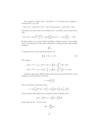 Por exemplo, a função f ( ) = exp (in ), n 2 N, respeita esta condição no
intervalo de 0 a 2 , pois
f ( + 2 ) = exp [in ( + 2 )] = exp i (n ) exp i (2 n) = exp i (n ) = f ( ) :
Entretanto, isso não ocorre com a função f ( ) = exp (i =2), neste mesmo inter-
valo,
f ( + 2 ) = exp i
+ 2
2
= exp i
2
exp i ( ) = exp i
2
= f ( ) :
De forma geral, se q é uma variável periódica, podemos testar se uma função
f (q) = exp [ig (q)] é de valor único calculando a variação da fase num período
completo I
dg
e exigindo que este valor seja proporcional a 2 ,
I
dg = 2 n ; n 2 N : (51)
Por exemplo,
f ( ) = ein
=) g = g ( ) = n =)
I
dg =
Z 2
0
nd = 2n ;
f ( ) = ei =2
=) g = g ( ) =
2
=)
I
dg =
Z 2
0
1
2
d = 6= 2n :
Lembre-se agora que a ES foi obtida tomando que a partícula obedece a uma
equação de onda na forma (47) temos
= exp
i
~
S
Para um sistema conservativo temos
= exp
i
~
(W (qi) Et) = exp
i
~
W (qi) exp
i
~
Et :
Como estamos interessados só na variação da parte espacial, temos
g (qi) =
1
~
W (qi) =)
I
dg =
I
1
~
dW
Lembrando que W = W (qi) temos
dW =
@W
@qi
dqi
37
 