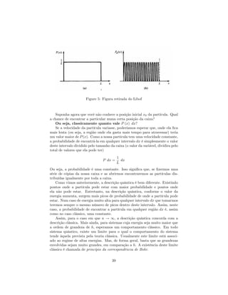 Figure 5: Figura retirada do Libof
Suponha agora que você não conhece a posição inicial x0 da partícula. Qual
a chance de encontrar a particular numa certa posição da caixa?
Ou seja, classicamente quanto vale P (x) dx?
Se a velocidade da partícula variasse, poderíamos esperar que, onde ela …ca
mais lenta (ou seja, a região onde ela gasta mais tempo para atravessar) teria
um valor maior de P(x). Como a nossa partícula tem uma velocidade constante,
a probabilidade de encontrá-la em qualquer intervalo dx é simplesmente o valor
deste intervalo dividido pelo tamanho da caixa (o valor da variável, dividira pelo
total de valores que ela pode ter)
P dx =
1
L
dx
Ou seja, a probabilidade é uma constante. Isso signi…ca que, se …zermos uma
série de cópias da nossa caixa e as abrirmos encontraremos as partículas dis-
tribuídas igualmente por toda a caixa.
Como vimos anteriormente, a descrição quântica é bem diferente. Existindo
pontos onde a partícula pode estar com maior probabilidade e pontos onde
ela não pode estar. Entretanto, na descrição quântica, conforme o valor da
energia aumenta, surgem mais picos de probabilidade de onde a partícula pode
estar. Num caso de energia muito alta para qualquer intervalo dx que tomarmos
teremos sempre o mesmo número de picos dentro deste intervalo. Assim, neste
caso, a probabilidade de encontrar a partícula em qualquer região dx é, assim
como no caso clássico, uma constante.
Assim, para o caso em que n ! 1, a descrição quântica concorda com a
descrição clássica. Mais ainda, para sistemas cuja energia seja muito maior que
a ordem de grandeza de h, esperamos um comportamento clássico. Em todo
sistema quântico, existe um limite para o qual o comportamento do sistema
tende àquela prevista pela teoria clássica. Usualmente este limite está associ-
ado ao regime de altas energias. Mas, de forma geral, basta que as grandezas
envolvidas sejam muito grandes, em comparação a h. A existência deste limite
clássico é chamada de princípio da correspondência de Bohr.
39
 