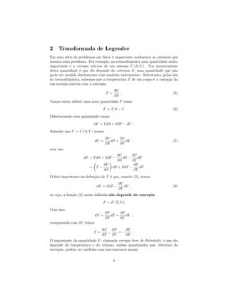 2 Transformada de Legendre
Em uma série de problemas em física é importante mudarmos as variáveis que
usamos num problema. Por exemplo, na termodinâmica uma quantidade muito
importante é a energia interna de um sistema U (S; V ). Um inconveniente
desta quantidade é que ela depende da entropia S, uma quantidade que não
pode ser medida diretamente com nenhum instrumento. Entretanto, pelas leis
da termodinâmica, sabemos que a temperatura T de um corpo é a variação da
sua energia interna com a entropia
T =
@U
@S
: (5)
Vamos então de…nir uma nova quantidade F como
F = T:S U (6)
Diferenciando esta quantidade temos
dF = TdS + SdT dU ;
Sabendo que U = U (S; V ) temos
dU =
@U
@S
dS +
@U
@V
dV ; (7)
com isso
dF = TdS + SdT
@U
@S
dS
@U
@T
dT
= T
@U
@S
dS + SdT
@U
@V
dV
O fato importante na de…nição de F é que, usando (5), temos
dF = SdT
@U
@V
dV ; (8)
ou seja, a função (6) assim de…nida não depende da entropia
F = F (T; V )
Com isso
dF =
@F
@T
dT +
@F
@V
dV ;
comparando com (8) temos
S =
@F
@T
;
@F
@V
=
@U
@V
:
O importante da quantidade F, chamada energia livre de Helmholtz, é que ela
depende da temperatura e do volume, ambas quantidades que, diferente da
entropia, podem ser medidas com instrumentos usuais.
4
 