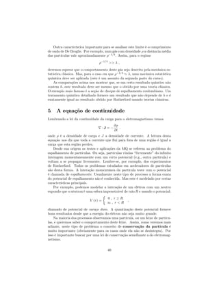 Outra característica importante para se analisar este limite é o comprimento
de onda de De Broglie. Por exemplo, num gás com densidade a distância média
das partículas vale aproximadamente 1=3
. Assim, para o regime
1=3
>> ;
devemos esperar que o comportamento deste gás seja descrito pela mecânica es-
tatística clássica. Mas, para o caso em que 1=3
' , uma mecânica estatística
quântica deve ser aplicada (este é um assunto da segunda parte do curso).
As comparações acima nos mostrar que, se um certo resultado quântico não
contem h, este resultado deve ser mesmo que o obtido por uma teoria clássica.
O exemplo mais famoso é a seção de choque de espalhamento coulombiano. Um
tratamento quântico detalhado fornece um resultado que não depende de h e é
exatamente igual ao resultado obtido por Rutherford usando teorias clássicas.
5 A equação de continuidade
Lembrando a lei da continuidade da carga para o eletromagnetismo temos
r J =
@
@t
:
onde é a densidade de carga e J a densidade de corrente. A leitura desta
equação nos diz que toda a corrente que ‡ui para fora de uma região é igual a
carga que esta região perdeu.
Desde sua origem os testes e aplicações da MQ se referem ao problema do
espalhamento de partículas. Ou seja, partículas vindas “livremente”do in…nito
interagem momentaneamente com um certo potencial (e.g., outra partícula) e
voltam a se propagar livremente. Lembre-se, por exemplo, dos experimentos
de Rutherford. Todos os problemas estudados em aceleradores de partículas
são desta forma. A interação momentânea da partícula teste com o potencial
é chamada de espalhamento. Usualmente neste tipo de processo a forma exata
do potencial de espalhamento não é conhecida. Mas este é modelado por certas
características principais.
Por exemplo, podemos modelar a interação de um elétron com um neutro
supondo que o nêutron é uma esfera impenetrável de raio R e usando o potencial:
V (r) =
0 ; r R
1 ; r < R
;
chamado de potencial de caroço duro. A quantização deste potencial fornece
bons resultados desde que a energia do elétron não seja muito grande.
Na maioria dos processos observamos uma partícula, ou um feixe de partícu-
las, e queremos saber o comportamento deste feixe. Assim, como veremos mais
adiante, neste tipo de problema o conceito de conservação da partícula é
muito importante (obviamente para os casos onde ela não se desintegra). Por
isso é importante buscar por uma lei de conservação semelhante a do eletromag-
netismo.
40
 