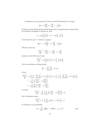 A dinâmica de uma partícula é descrita pela ES dependente do tempo
^H = i~
@
@t
=)
@
@t
=
i
~
^H
Usando o mesmo desenvolvimento feito para obter a equação acima, mas partindo
do complexo conjugado da função de onda
= exp
i
~
S ! = exp
i
~
S
é fácil mostrar que obedece a equação
^H = i~
@
@t
=)
@
@t
=
i
~
^H
Observe agora que
@ j j
2
@t
=
@
@t
=
@
@t
+
@
@t
usando as duas ES acima temos
@ j j
2
@t
=
i
~
^H +
i
~
^H
Para um problema unidimensional
^H =
~2
2m
@2
@x2
+ V (x)
temos
@ j j
2
@t
=
i
~
~2
2m
@2
@x2
+ V (x) +
i
~
~2
2m
@2
@x2
+ V (x)
= i
~
2m
@2
@x2
@2
@x2
= i
~
2m
@
@x
@
@x
@
@x
ou ainda
@ j j
2
@t
+
@
@x
i
~
2m
@
@x
@
@x
= 0
Em 3 dimensões temos
@ j j
2
@t
+ r i
~
2m
( r r ) = 0
Se de…nirmos as quantidades
J = i
~
2m
( r r ) ; = j j
2
(52)
41
 
