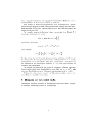 temos a equação exatamente uma equação de continuidade. De…nimos assim o
conceito quântico de densidade e corrente de partículas.
Além do fato da densidade das partículas estar relacionada com a proba-
bilidade de onde a partícula está, existe também uma corrente associada a ela.
Pelos princípios da MQ esta corrente não pode ser associada diretamente ao
movimento da partícula.
Por exemplo, uma partícula numa caixa, com energia bem de…nida E é
descrita por uma função na forma
(x) = N sin (kx) exp i
E
~
t
e possui uma densidade
(x; t) = j j
2
= jNj
2
sin2
(kx)
e uma corrente
J = i
~
2m
@
@x
@
@x
= 0 =
@
@t
Ou seja, mesmo que classicamente pensemos numa partícula andando de um
lado para o outro da caixa (consequentemente um ‡uxo na forma Jc = v (x)),
quanticamente não há ‡uxo algum. Além disso, classicamente a nossa densidade
seria diferente de zero apenas num ponto ( c = (x)), mas quanticamente, ela
se espalha por toda a caixa.
Por exemplo, um elétron de um átomo de hidrogênio in‡uencia a sua viz-
inhança como se fosse uma distribuição de carga dada por = j (r)j
2
e não
como uma distribuição de carga clássica de uma única partícula c = q (r).
Obviamente, como sempre acontece em MQ, existem regimes onde os con-
ceitos clássicos e quânticos concordam.
6 Barreira de potencial …nita
Vamos agora analisar o problema de uma barreira de potencial …nita. Imagine,
por exemplo, um circuito como o da …gura abaixo:
42
 