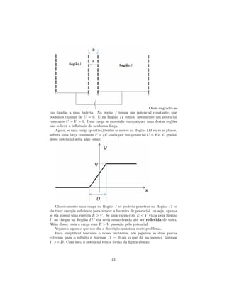 Onde as grades es-
tão ligadas a uma bateria. Na região I temos um potencial constante, que
podemos chamar de U = 0. E na Região II temos, novamente um potencial
constante U = V > 0. Uma carga se movendo em qualquer uma destas regiões
não sofrerá a in‡uência de nenhuma força.
Agora, se uma carga (positiva) tentar se mover na Região III entre as placas,
sofrerá uma força constante F = qE, dada por um potencial U = Ex. O grá…co
deste potencial seria algo como:
Classicamente uma carga na Região I só poderia penetrar na Região II se
ela tiver energia su…ciente para vencer a barreira de potencial, ou seja, apenas
se ela possui uma energia E > V . Se uma carga com E < V viaja pela Região
I, ao chegar na Região III ela seria desacelerada até ser re‡etida de volta.
Além disso, toda a carga com E > V passaria pelo potencial.
Vejamos agora o que nos diz a descrição quântica deste problema.
Para simpli…car bastante o nosso problema, nós jogamos as duas placas
externas para o in…nito e fazemos D ! 0 ou, o que dá no mesmo, fazemos
V >> D. Com isso, o potencial tem a forma da …gura abaixo
43
 