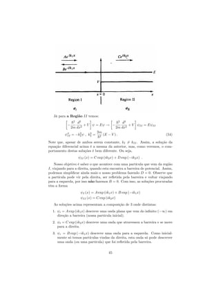 Já para a Região II temos:
~2
2m
d2
dx2
+ U = E !
~2
2m
d2
dx2
+ V II = E II
00
II = k2
2 ; k2
2 =
2m
~2
(E V ) : (54)
Note que, apesar de ambos serem constante, kI 6= kII. Assim, a solução da
equação diferencial acima é a mesma da anterior, mas, como veremos, o com-
portamento destas soluções é bem diferente. Ou seja,
II (x) = C exp (ik2x) + D exp ( ik2x) :
Nosso objetivo é saber o que acontece com uma partícula que vem da região
I, viajando para a direita, quando esta encontra a barreira de potencial. Assim,
podemos simpli…car ainda mais o nosso problema fazendo D = 0. Observe que
a partícula pode vir pela direita, ser re‡etida pela barreira e voltar viajando
para a esquerda, por isso não fazemos B = 0. Com isso, as soluções procuradas
têm a forma
I (x) = A exp (ik1x) + B exp ( ik1x)
II (x) = C exp (ik2x)
As soluções acima representam a composição de 3 onde distintas:
1. i = A exp (ik1x) descreve uma onda plana que vem do in…nito ( 1) em
direção a barreira (nossa partícula inicial).
2. t = C exp (ik2x) descreve uma onda que atravessou a barreira e se move
para a direita.
3. r = B exp ( ik1x) descreve uma onda para a esquerda. Como inicial-
mente só temos partículas vindas da direita, esta onda só pode descrever
uma onda (ou uma partícula) que foi re‡etida pela barreira.
45
 