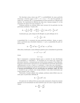 Da descrição acima vemos que jCj
2
é a probabilidade da nossa partícula
atravessar a barreira (pois se jCj
2
= 0 ) j IIj = 0 e não há partícula na
região II), enquanto jBj
2
é a probabilidade da nossa partícula ser re‡etida pela
barreira. Se a partícula foi re‡etida ela volta com a mesma energia E e se ela
atravessou ela agora terá uma energia E V .
Podemos associar ao sistema então uma corrente Ji da partícula (ou das
partículas) incidentes. Usando (52)
Ji = i
~
2m
i
@ i
@x i
@ i
@x
= i
~
2m
2ik1 jAj
2
=
~
m
k1 jAj
2
Lembrando que, pela relação de De Broglie (ou pela de…nição de k)
p =
h
=
h
2
k = ~k
a quantidade ~k1 é o momento da nossa partícula incidente. Assim, se associ-
amos a partícula uma velocidade (clássica), v = p=m, a quantidade Ji pode ser
escrita como
Ji =
~k1
m
jAj
2
(^x) =
p1
m
jAj
2
(^x) = v1 jAj
2
(^x) :
Além disso, lembrando a nossa de…nição quântica para a densidade de partículas
= j j
2
) i = jAj
2
temos
Ji = v1 i
Que é exatamente a expressão clássica para a corrente de uma distribuição
com densidade e velocidade v. É necessário ter em mente que, apesar das
descrições baterem, a interpretação por detrás destas equações é bem diferente.
Enquanto classicamente esperamos ter uma in…nidade de partículas distribuídas
uniformemente no eixo x (pois i é constante), e cada uma com velocidade v.
Quanticamente podemos ter apenas uma partícula com momento ~k que possui
a mesma probabilidade de ser encontrada em qualquer lugar do eixo
x. Lembre-se que a solução com energia de…nida é uma onda estacionária que
ocupa (sempre) todo o espaço.
Entretanto, levando adiante esta analogia, podemos ainda de…nir uma cor-
rente para as partículas re‡etidas Jr
Jr =
~
m
k1 jBj
2
( ^x)
O coe…ciente de re‡exão R de um meio mede exatamente a fração da corrente
incidente (ou da intensidade da onda incidente) que este meio é capaz de re‡etir.
Assim:
R =
jJrj
jJij
=
jAj
2
jBj
2
46
 