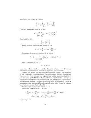Resolvendo para C=A e B=A temos
C
A
=
2
h
1 + k2
k1
i ;
B
A
=
1 k2
k1
1 + k2
k1
Com isso, nossos coe…cientes se tornam
T =
4k2=k1
1 + k2
k1
2 ; R =
1 k2=k1
1 + k2=k1
2
Usando (53) e (54)
k2
k1
=
r
1
V
E
Vamos primeiro analisar o caso em que E V
E V )
V
E
1 ) 0
k2
k1
1
Primeiramente note que, como era de se esperar
T + R =
1
1 + k2
k1
2
h
2k2=k1 + 1 + (k2=k1)
2
i
= 1
Para o caso especial E = V
T = 0 ; R = 1
temos uma re‡exão total da partícula. Conforme E cresce o coe…ciente de
transmissão vai aumentando enquanto o de re‡exão vai diminuindo.
Observe que, apesar do coe…ciente de transmissão aumenta com a energia
(o que é natural), o comportamento é completamente diferente do esperado
classicamente. Pois, mesmo que a partícula tenha uma energia E > V
ela tem uma probabilidade de ser re‡etida pela barreira. Ou seja, se
jogarmos várias partículas com uma energia E > V detectaremos algumas sendo
re‡etidas pela barreira. No nosso exemplo da carga atravessando o campo, a
nossa partícula tem energia cinética su…ciente para vencer o campo,
mas, mesmo assim, ela é re‡etida.
Vejamos agora o que ocorre quando E < V .
Neste caso, a ES na região II se torna
d2
dx2 II =
2m
~2
(E V ) II =
d2
dx2 II =
2m
~2
(V E) II
00
II = 2
II ; 2
=
2m
~2
(V E) > 0
Cuja solução vale
48
 