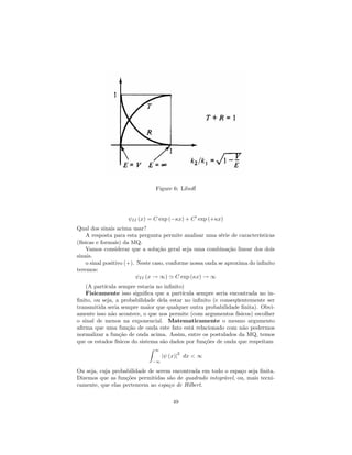 Figure 6: Libo¤
II (x) = C exp ( x) + C0
exp (+ x)
Qual dos sinais acima usar?
A resposta para esta pergunta permite analisar uma série de características
(físicas e formais) da MQ.
Vamos considerar que a solução geral seja uma combinação linear dos dois
sinais.
o sinal positivo (+). Neste caso, conforme nossa onda se aproxima do in…nito
teremos:
II (x ! 1) ' C exp ( x) ! 1
(A partícula sempre estaria no in…nito)
Fisicamente isso signi…ca que a partícula sempre seria encontrada no in-
…nito, ou seja, a probabilidade dela estar no in…nito (e conseqüentemente ser
transmitida seria sempre maior que qualquer outra probabilidade …nita). Obvi-
amente isso não acontece, o que nos permite (com argumentos físicos) escolher
o sinal de menos na exponencial. Matematicamente o mesmo argumento
a…rma que uma função de onda este fato está relacionado com não podermos
normalizar a função de onda acima. Assim, entre os postulados da MQ, temos
que os estados físicos do sistema são dados por funções de onda que respeitam
Z 1
1
j (x)j
2
dx < 1
Ou seja, cuja probabilidade de serem encontrada em todo o espaço seja …nita.
Dizemos que as funções permitidas são de quadrado integrável, ou, mais tecni-
camente, que elas pertencem ao espaço de Hilbert.
49
 