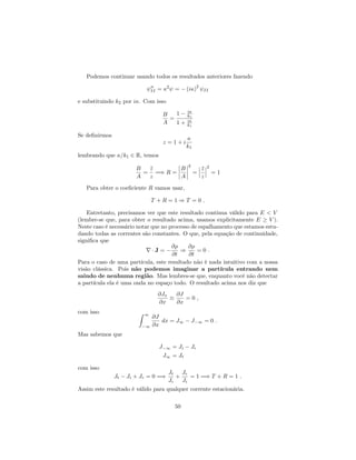 Podemos continuar usando todos os resultados anteriores fazendo
00
II = 2
= (i )
2
II
e substituindo k2 por i . Com isso
B
A
=
1 i
k1
1 + i
k1
Se de…nirmos
z = 1 + i
k1
lembrando que =k1 2 R, temos
B
A
=
z
z
=) R =
B
A
2
=
z
z
2
= 1
Para obter o coe…ciente R vamos usar,
T + R = 1 ) T = 0 :
Entretanto, precisamos ver que este resultado continua válido para E < V
(lembre-se que, para obter o resultado acima, usamos explicitamente E V ).
Neste caso é necessário notar que no processo de espalhamento que estamos estu-
dando todas as correntes são constantes. O que, pela equação de continuidade,
signi…ca que
r J =
@
@t
)
@
@t
= 0 :
Para o caso de uma partícula, este resultado não é nada intuitivo com a nossa
visão clássica. Pois não podemos imaginar a partícula entrando nem
saindo de nenhuma região. Mas lembres-se que, enquanto você não detectar
a partícula ela é uma onda no espaço todo. O resultado acima nos diz que
@Jx
@x
@J
@x
= 0 ;
com isso Z 1
1
@J
@x
dx = J1 J 1 = 0 :
Mas sabemos que
J 1 = Ji Jr
J1 = Jt
com isso
Jt Ji + Jr = 0 =)
Jt
Ji
+
Jr
Ji
= 1 =) T + R = 1 :
Assim este resultado é válido para qualquer corrente estacionária.
50
 