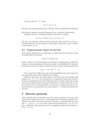 Com isso, para E < V , temos
R = 1 =) T = 0
Ou seja, para energias menores que a barreira todas as partículas são re‡etidas.
Este último resultado concorda plenamente com o esperado classicamente.
Podemos obter este resultado também diretamente da solução
II (x) = C exp ( x) =) II (1) = 0
Ou seja, não podemos encontrar nossa partícula muito longe da barreira e,
consequentemente, não há corrente Jt nesta região. Além disso, como a corrente
é estacionária, Jt 0.
6.1 Comportamento dentro da barreira
Uma atenção especial deve ser dada para o comportamento da função de onda
na região dentro da barreira
II (x) = C exp ( x)
Onde o valor de C está relacionado com as demais constantes pelas condições de
contorno e pela normalização. Observe que agora a probabilidade de encontrar
a partícula no interior da barreira (apesar de não ser nula) cai exponencialmente
II (x ! 1) ' Ce x
! 0
Mas, a previsão da MQ, é que existe uma probabilidade não nula da partícula
ser encontrada numa região classicamente proibida.
Observe, entretanto, que nesta região a partícula teria uma energia total
negativa (E V < 0). Um tal estado não é considerável …sicamente possível,
porque não saberíamos que tipo de dispositivo físico poderia medir esta energia
(não há um análogo clássico para isso). Entretanto, o ponto importante é que,
se a barreira tiver uma largura …nita, de sorte que a função não seja zero no
…nal da barreira, uma partícula com uma energia E < V poderia atravessar esta
barreira.
7 Barreira quadrada
Vamos analisar agora um problema um pouco mais complicado, mas muito mais
interessante. Imagine agora que o nosso potencial não continua constante até o
in…nito, mas volta a cair num certo ponto. Ou seja, a nossa partícula vem livre
até x < a (U (x < a) = 0), sofre a ação de um potencial em x = a (U = V ),
mas a in‡uência deste potencial torna a desaparecer numa certa distância a
(U (x > a) = 0).
51
 