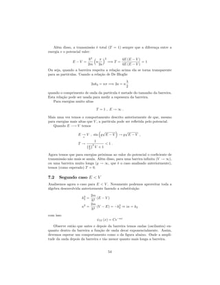 Além disso, a transmissão é total (T = 1) sempre que a diferença entre a
energia e o potencial valer:
E V =
~2
2m
n
2a
2
=) T =
4E (E V )
4E (E V )
= 1
Ou seja, quando a barreira respeita a relação acima ela se torna transparente
para as partículas. Usando a relação de De Bloglie
2ak2 = n =) 2a = n
2
quando o comprimento de onda da partícula é metade do tamanho da barreira.
Esta relação pode ser usada para medir a espessura da barreira.
Para energias muito altas
T = 1 ; E ! 1 :
Mais uma vez temos o comportamento descrito anteriormente de que, mesmo
para energias mais altas que V , a partícula pode ser re‡etida pelo potencial.
Quando E ! V temos
E !
+
V ; sin g
p
E V ! g
p
E V ;
T !
1
g
2
2
V + 1
< 1 :
Agora temos que para energias próximas ao valor do potencial o coe…ciente de
transmissão não mais se anula. Além disso, para uma barrira in…nita (V ! 1),
ou uma barreira muito longa (g ! 1, que é o caso analisado anteriormente),
temos (como esperado) T = 0.
7.2 Segundo caso E < V
Analisemos agora o caso para E < V . Novamente podemos aproveitar toda a
álgebra desenvolvida anteriormente fazendo a substituição
k2
2 =
2m
~2
(E V )
2
=
2m
~2
(V E) = k2
2 ) i = k2
com isso
II (x) = Ce x
Observe então que antes e depois da barreira temos ondas (oscilantes) en-
quanto dentro da barreira a função de onda decai exponencialmente. Assim,
devemos esperar um comportamento como o da …gura abaixo. Onde a ampli-
tude da onda depois da barreira e tão menor quanto mais longa a barreira.
54
 