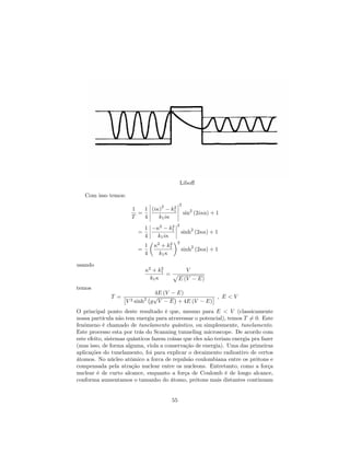 Libo¤
Com isso temos:
1
T
=
1
4
(i )
2
k2
1
k1i
2
sin2
(2i a) + 1
=
1
4
2
k2
1
k1i
2
sinh2
(2 a) + 1
=
1
4
2
+ k2
1
k1
2
sinh2
(2 a) + 1
usando
2
+ k2
1
k1
=
V
p
E (V E)
temos
T =
4E (V E)
V 2 sinh2
g
p
V E + 4E (V E)
; E < V
O principal ponto deste resultado é que, mesmo para E < V (classicamente
nossa partícula não tem energia para atravessar o potencial), temos T 6= 0. Este
fenômeno é chamado de tunelamento quântico, ou simplesmente, tunelamento.
Este processo esta por trás do Scanning tunneling microscope. De acordo com
este efeito, sistemas quânticos fazem coisas que eles não teriam energia pra fazer
(mas isso, de forma alguma, viola a conservação de energia). Uma das primeiras
aplicações do tunelamento, foi para explicar o decaimento radioativo de certos
átomos. No núcleo atômico a forca de repulsão coulombiana entre os prótons e
compensada pela atração nuclear entre os nucleons. Entretanto, como a força
nuclear é de curto alcance, enquanto a força de Coulomb é de longo alcance,
conforma aumentamos o tamanho do átomo, prótons mais distantes continuam
55
 