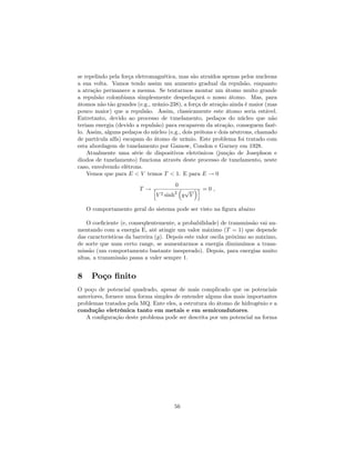 se repelindo pela força eletromagnética, mas são atraídos apenas pelos nucleons
a sua volta. Vamos tendo assim um aumento gradual da repulsão, enquanto
a atração permanece a mesma. Se tentarmos montar um átomo muito grande
a repulsão colombiana simplesmente despedaçará o nosso átomo. Mas, para
átomos não tão grandes (e.g., urânio-238), a força de atração ainda é maior (mas
pouco maior) que a repulsão. Assim, classicamente este átomo seria estável.
Entretanto, devido ao processo de tunelamento, pedaços do núcleo que não
teriam energia (devido a repulsão) para escaparem da atração, conseguem fazê-
lo. Assim, alguns pedaços do núcleo (e.g., dois prótons e dois nêutrons, chamado
de partícula alfa) escapam do átomo de urânio. Este problema foi tratado com
esta abordagem de tunelamento por Gamow, Condon e Gurney em 1928.
Atualmente uma série de dispositivos eletrônicos (junção de Josephson e
diodos de tunelamento) funciona através deste processo de tunelamento, neste
caso, envolvendo elétrons.
Vemos que para E < V temos T < 1. E para E ! 0
T !
0
h
V 2 sinh2
g
p
V
i = 0 ;
O comportamento geral do sistema pode ser visto na …gura abaixo
O coe…ciente (e, conseqüentemente, a probabilidade) de transmissão vai au-
mentando com a energia E, até atingir um valor máximo (T = 1) que depende
das características da barreira (g). Depois este valor oscila próximo ao máximo,
de sorte que num certo range, se aumentarmos a energia diminuímos a trans-
missão (um comportamento bastante inesperado). Depois, para energias muito
altas, a transmissão passa a valer sempre 1.
8 Poço …nito
O poço de potencial quadrado, apesar de mais complicado que os potenciais
anteriores, fornece uma forma simples de entender alguns dos mais importantes
problemas tratados pela MQ. Ente eles, a estrutura do átomo de hidrogênio e a
condução eletrônica tanto em metais e em semicondutores.
A con…guração deste problema pode ser descrita por um potencial na forma
56
 