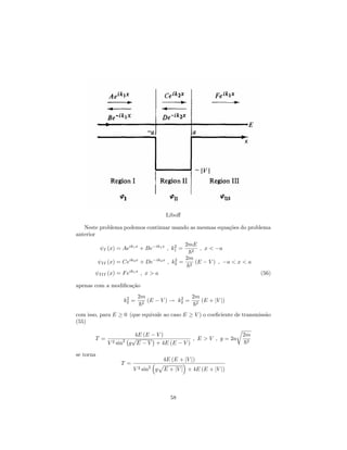 Libo¤
Neste problema podemos continuar usando as mesmas equações do problema
anterior
I (x) = Aeik1x
+ Be ik1x
; k2
1 =
2mE
~2
; x < a
II (x) = Ceik2x
+ De ik2x
; k2
2 =
2m
~2
(E V ) ; a < x < a
III (x) = Feik1x
; x > a (56)
apenas com a modi…cação
k2
2 =
2m
~2
(E V ) ! k2
2 =
2m
~2
(E + jV j)
com isso, para E 0 (que equivale ao caso E V ) o coe…ciente de transmissão
(55)
T =
4E (E V )
V 2 sin2
g
p
E V + 4E (E V )
; E > V ; g = 2a
r
2m
~2
se torna
T =
4E (E + jV j)
V 2 sin2
g
p
E + jV j + 4E (E + jV j)
58
 
