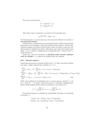 Para este potencial temos
T ! 1 para E ! 1
T = 0 para E = 0
Além disso, temos, novamente, um máximo de transmissão para
g
p
E + jV j = 2ak2 = n
O principal ponto a se notar agora que este potencial, diferente do anterior, é
um potencial atrativo.
Classicamente, é impossível para um potencial atrativo re‡etir uma partícula.
Entretanto, no caso quântico, vemos que tal efeito pode acontecer. Nesta teoria,
podemos imaginar um elétron sendo atirado contra um núcleo, temos que este
elétron pode ser re‡etido pelo núcleo. Além disso, para valores de energia acima
(2ak2 = n ), o núcleo é completamente transparente para o elétron (este é o
efeito Ramsauer).
Neste caso, como nos anteriores, a partícula pode assumir qualquer
valor de energia, i.e., o espectro de energia forma um contínuo.
8.0.1 Energia negativa.
Vamos agora procurar por soluções da ES com E < 0. Neste caso temos (lembre
que agora a região classicamente proibida é jxj > a)
d2
I
dx2
= 2
I ; 2
=
2m
~2
jEj > 0 =) I (x) = A exp ( x)
d2
II
dx2
= k2
2 II ; 2
2 =
2m
~2
(jV j jEj) > 0 =) II (x) = B exp (ik2x) + C exp ( ik2x)
d2
III
dx2
= 2
III ; =) I (x) = D exp ( x) (57)
Onde, pela condição de normalização, em I usamos apenas o sinal de + e em
II o sinal de . E usamos novas letras para as constantes multiplicativas.
Nesta escolha implicitamente estamos escolhendo a raiz positiva de
2
=
r
2m
~2
jEj =) = +
r
2m
~2
jEj > 0 :
Novamente impomos as condições de continuidade da função e sua derivada
nos pontos a
A exp ( a) = B exp ( ik2a) + C exp (ik2a)
A exp ( a) = ik2 [B exp ( ik2a) C exp (ik2a)]
59
 