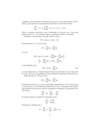 conjugado). Das equações de Lagrange temos que, se uma determinada coorde-
nada qm não aparece na Lagrangiana (chamada de coordenada cíclica)
@L
@qm
= 0 =)
d
dt
@L
@ _qi
= _pi = 0 =) pi = const:
então o momento associado a esta coordenada se conserva (e.g., para uma
partícula livre L = T o momento linear em qualquer direção se conserva).
Seguindo o procedimento da seção anterior temos
dH = dpi: _qi + pi:d _qi dL :
Lembrando que L = L (q; _q) temos
dL =
@L
@qi
dqi +
@L
@ _qi
d _qi ;
com isso
dH = dpi: _qi + pi:d _qi
@L
@qi
dqi +
@L
@ _qi
d _qi ;
= pi
@L
@ _qi
d _qi + _qi:dpi
@L
@qi
dqi ;
e pela de…nição de pi
dH = _qi:dpi
@L
@qi
dqi (10)
e, como esperávamos, a função H assim obtida é uma função de q e p e não mais
de _q, H = H (q; p). A quantidade H assim de…nida é chamada de Hamiltoniana.
Sabendo que H = H (q; p) temos
dH =
@H
@qi
dqi +
@H
@pi
dpi :
Lembrando agora que q e p são coordenadas independentes em H (assim como
q e _q eram em L, i.e, obviamente _q depende de q, mas é exatamente está relação
que queremos encontrar ao resolver a equações de Lagrange) e comparando com
(10) temos
@H
@pi
= _qi ;
@H
@qi
=
@L
@qi
Se usarmos agora as equações de Lagrange temos
@L
@qi
=
d
dt
@L
@ _qi
Lembrando a de…nição de p
pi =
@L
@ _qi
=)
@L
@qi
=
d
dt
pi = _pi
6
 