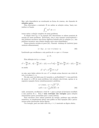 Que, pela dependência na coordenada na forma do cosseno, são chamada de
soluções pares.
Para determinar a constante B em ambas as soluções acima, basta nor-
malizar as função Z 1
1
j j
2
dx = 1
temos assim a solução completa do nosso problema.
A relação entre k2 e na equação (61) determinam os valores possíveis de
energia do nosso problema. Entretanto, esta é uma equação transcendental e
não podemos encontrar uma forma algébrica fechada para as soluções (i.e., não
podemos encontrar uma relação simples entre estas quantidades).
Vamos primeiro estudas as pares (61). Fazendo mudança de variáveis (para
variáveis adimensionais)
= k2a ; = a =) tan = (62)
Lembrando que escolhemos a raiz positiva de e que a > 0 temos
> 0 :
Pela de…nição de k2 e temos
2
=
2m
~2
jEj ; k2
2 =
2m
~2
(jV j jEj) =) 2
+k2
2 =
2m
~2
jEj+
2m
~2
(jV j jEj) =
2m
~2
jV j
ou ainda
2
+ 2
= a2 2m
~2
jV j 2
ou seja, para dados valores de a,m e V a relação acima descreve um círulo de
raio no plano .
Ou seja, para um dado poço de tamanho a, profundidade V e uma partícula
de massa m, a ES do nosso problema terá soluções não-triviais, apenas se as
seguintes equações forem (simultaneamente) satisfeitas
= tan ; = +
p
2 2 ;
(E) = a =
a
~
p
2m jEj > 0 (63)
onde, novamente, escolhemos o sinal de + para porque já haviamos escolhido
a raiz positiva de . Esta é uma restrição nas energias (para soluções
estacionárias pares) permitidas para o nosso sistema.
Para encontrar estes valores possíveis de energia, podemos usar métodos
numéricos, ou simplesmente plotar num grá…co as duas equações (63) e procu-
rarmos pelas intersecções destas …guras.
Um exemplo, para um dado valor de < , é mostrado na …gura abaixo.
63
 