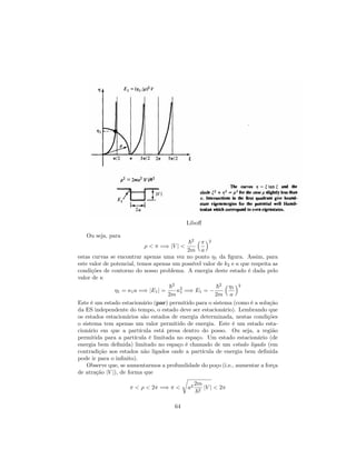 Libo¤
Ou seja, para
< =) jV j <
~2
2m a
2
estas curvas se encontrar apenas uma vez no ponto 1 da …gura. Assim, para
este valor de potencial, temos apenas um possível valor de k2 e que respeita as
condições de contorno do nosso problema. A energia deste estado é dada pelo
valor de
1 = 1a =) jE1j =
~2
2m
2
1 =) E1 =
~2
2m
1
a
2
Este é um estado estacionário (par) permitido para o sistema (como é a solução
da ES independente do tempo, o estado deve ser estacionário). Lembrando que
os estados estacionários são estados de energia determinada, nestas condições
o sistema tem apenas um valor permitido de energia. Este é um estado esta-
cionário em que a partícula está presa dentro do posso. Ou seja, a região
permitida para a partícula é limitada no espaço. Um estado estacionário (de
energia bem de…nida) limitado no espaço é chamado de um estado ligado (em
contradição aos estados não ligados onde a partícula de energia bem de…nida
pode ir para o in…nito).
Observe que, se aumentarmos a profundidade do poço (i.e., aumentar a força
de atração jV j), de forma que
< < 2 =) <
r
a2
2m
~2
jV j < 2
64
 