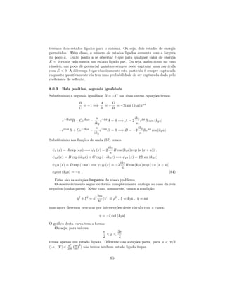 teremos dois estados ligados para o sistema. Ou seja, dois estados de energia
permitidos. Além disso, o número de estados ligados aumenta com a largura
do poço a. Outro ponto a se observar é que para qualquer valor de energia
E < 0 existe pelo menos um estado ligado par. Ou seja, assim como no caso
clássico, um poço de potencial quântico sempre pode capturar uma partícula
com E < 0. A diferença é que classicamente esta partícula é sempre capturada
enquanto quanticamente ela tem uma probabilidade de ser capturada dada pelo
coe…ciente de re‡exão.
8.0.3 Raiz positiva, segunda igualdade
Substituindo a segunda igualdade B = C nas duas outras equações temos
B
C
= 1 =)
A
B
=
D
B
= 2i sin (k2a) e a
e ik2a
B Ceik2a
ik2
e a
A = 0 =) A = 2
ik2
e a
B cos (k2a)
eik2a
B + Ce ik2a
ik2
e a
D = 0 =) D = 2
ik2
Be a
cos (k2a)
Substituindo nas funções de onda (57) temos
I (x) = A exp ( x) =) I (x) = 2
ik2
B cos (k2a) exp ( (x + a)) ;
II (x) = B exp (ik2x) + C exp ( ik2x) =) II (x) = 2B sin (k2x)
III (x) = D exp ( x) =) III (x) = 2
ik2
B cos (k2a) exp ( (x a)) ;
k2 cot (k2a) = : (64)
Estas são as soluções impares do nosso problema.
O desenvolvimento segue de forma completamente análoga ao caso da raiz
negativa (ondas pares). Neste caso, novamente, temos a condição:
2
+ 2
= a2 2m
~2
jV j 2
; = k2a ; = a
mas agora devemos procurar por intersecções deste circulo com a curva:
= cot (k2a)
O grá…co desta curva tem a forma:
Ou seja, para valores
2
< <
3
2
temos apenas um estado ligado. Diferente das soluções pares, para < =2
(i.e., jV j < ~2
2m a
2
) não temos nenhum estado ligado ímpar.
65
 