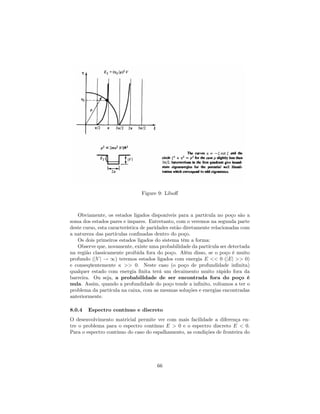 Figure 9: Libo¤
Obviamente, os estados ligados disponíveis para a partícula no poço são a
soma dos estados pares e impares. Entretanto, com o veremos na segunda parte
deste curso, esta característica de paridades estão diretamente relacionadas com
a natureza das partículas con…nadas dentro do poço.
Os dois primeiros estados ligados do sistema têm a forma:
Observe que, novamente, existe uma probabilidade da partícula ser detectada
na região classicamente proibida fora do poço. Além disso, se o poço é muito
profundo (jV j ! 1) teremos estados ligados com energia E << 0 (jEj >> 0)
e conseqüentemente >> 0. Neste caso (o poço de profundidade in…nita)
qualquer estado com energia …nita terá um decaimento muito rápido fora da
barreira. Ou seja, a probabilidade de ser encontrada fora do poço é
nula. Assim, quando a profundidade do poço tende a in…nito, voltamos a ter o
problema da partícula na caixa, com as mesmas soluções e energias encontradas
anteriormente.
8.0.4 Espectro contínuo e discreto
O desenvolvimento matricial permite ver com mais facilidade a diferença en-
tre o problema para o espectro contínuo E > 0 e o espectro discreto E < 0.
Para o espectro contínuo do caso do espalhamento, as condições de fronteira do
66
 