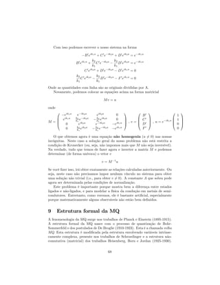 Com isso podemos escrever o nosso sistema na forma
B0
eik1a
+ C0
e ik2a
+ D0
eik2a
= e ik1a
B0
eik1a
+
k2
k1
C0
e ik2a k2
k1
D0
eik2a
= e ik1a
C0
eik2a
+ D0
e ik2a
D0
eik1a
= 0
k2
k1
C0
eik2a k2
k1
D0
e ik2a
F0
eik1a
= 0
Onde as quantidades com linha são as originais divididas por A.
Novamente, podemos colocar as equações acima na forma matricial
Mv = u
onde
M =
0
B
B
@
eik1a
e ik2a
eik2a
0
eik1a k2
k1
e ik2a k2
k1
eik2a
0
0 eik2a
e ik2a
eik1a
0 k2
k1
eik2a k2
k1
e ik2a
eik1a
1
C
C
A ; v =
0
B
B
@
B0
C0
D0
F0
1
C
C
A ; u = e ik1a
0
B
B
@
1
1
0
0
1
C
C
A
O que obtemos agora é uma equação não homogenia (u 6= 0) nas nossas
incógnitas. Neste caso a solução geral do nosso problema não está restrita a
condição de Kronecker (ou, seja, não impomos mais que M não seja inversível).
Na verdade, tudo que temos de fazer agora e inverter a matriz M e podemos
determinar (de forma unívoca) o vetor v
v = M 1
u
Se você …zer isso, irá obter exatamente as relações calculadas anteriormente. Ou
seja, neste caso não precisamos impor nenhum vínculo no sistema para obter
uma solução não trivial (i.e., para obter v 6= 0). A constante A que sobra pode
agora ser determinada pelas condições de normalização.
Este problema é importante porque mostra bem a diferença entre estados
ligados e não-ligados, e para modelar a física da condução em metais de semi-
condutores. Entretanto, como veremos, ele é bastante arti…cial, especialmente
porque matematicamente alguns observáveis não estão bem de…nidos.
9 Estrutura formal da MQ
A fenomenologia da MQ surge nos trabalhos de Planck e Einstein (1895-1915).
A estrutura formal da MQ nasce com o processo de quantização de Bohr-
Sommerfeld e dos postulados de De Broglie (1910-1923). Esta é a chamada velha
MQ. Esta estrutura é modi…cada pela estrutura envolvendo variáveis intrinse-
camente complexa, presente nos trabalhos de Schroedinger e a estrutura não-
comutativa (matricial) dos trabalhos Heisenberg, Born e Jordan (1925-1930).
68
 