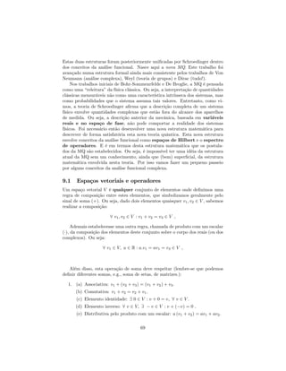 Estas duas estruturas foram posteriormente uni…cadas por Schroedinger dentro
dos conceitos da análise funcional. Nasce aqui a nova MQ. Este trabalho foi
avançado numa estrutura formal ainda mais consistente pelos trabalhos de Von
Neumann (análise complexa), Weyl (teoria de grupos) e Dirac (tudo!).
Nos trabalhos iniciais de Bohr-Sommenrfelde e De Broglie, a MQ é pensada
como uma “releitura”da física clássica. Ou seja, a interpretação de quantidades
clássicas mensuráveis não como uma característica intrínseca dos sistemas, mas
como probabilidades que o sistema assuma tais valores. Entretanto, como vi-
mos, a teoria de Schroedinger a…rma que a descrição completa de um sistema
físico envolve quantidades complexas que estão fora do alcance dos aparelhos
de medida. Ou seja, a descrição anterior da mecânica, baseada em variáveis
reais e no espaço de fase, não pode comportar a realidade dos sistemas
físicos. Foi necessário então desenvolver uma nova estrutura matemática para
descrever de forma satisfatória esta nova teoria quântica. Esta nova estrutura
envolve conceitos da análise funcional como espaços de Hilbert e o espectro
de operadores. E é em termos desta estrutura matemática que os postula-
dos da MQ são estabelecidos. Ou seja, é impossível ter uma idéia da estrutura
atual da MQ sem um conhecimento, ainda que (bem) super…cial, da estrutura
matemática envolvida nesta teoria. Por isso vamos fazer um pequeno passeio
por alguns conceitos da análise funcional complexa.
9.1 Espaços vetoriais e operadores
Um espaço vetorial V é qualquer conjunto de elementos onde de…nimos uma
regra de composição entre estes elementos, que simbolizamos geralmente pelo
sinal de soma (+). Ou seja, dado dois elementos quaisquer v1; v2 2 V , sabemos
realizar a composição:
8 v1; v2 2 V : v1 + v2 = v3 2 V ;
Ademais estabelecesse uma outra regra, chamada de produto com um escalar
( ), da composição dos elementos deste conjunto sobre o corpo dos reais (ou dos
complexos). Ou seja:
8 v1 2 V; a 2 R : a:v1 = av1 = v3 2 V ;
Além disso, esta operação de soma deve respeitar (lembre-se que podemos
de…nir diferentes somas, e.g., soma de setas, de matrizes.):
1. (a) Associativa: v1 + (v2 + v3) = (v1 + v2) + v3.
(b) Comutativa: v1 + v2 = v2 + v1.
(c) Elemento identidade: 9 0 2 V : v + 0 = v; 8 v 2 V .
(d) Elemento inverso: 8 v 2 V; 9 v 2 V : v + ( v) = 0 :
(e) Distributiva pelo produto com um escalar: a (v1 + v2) = av1 + av2.
69
 