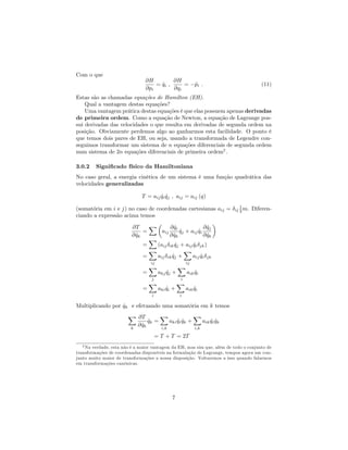 Com o que
@H
@pi
= _qi ;
@H
@qi
= _pi : (11)
Estas são as chamadas equações de Hamilton (EH).
Qual a vantagem destas equações?
Uma vantagem prática destas equações é que elas possuem apenas derivadas
de primeira ordem. Como a equação de Newton, a equação de Lagrange pos-
sui derivadas das velocidades o que resulta em derivadas de segunda ordem na
posição. Obviamente perdemos algo ao ganharmos esta facilidade. O ponto é
que temos dois pares de EH, ou seja, usando a transformada de Legendre con-
seguimos transformar um sistema de n equações diferenciais de segunda ordem
num sistema de 2n equações diferenciais de primeira ordem2
.
3.0.2 Signi…cado físico da Hamiltoniana
No caso geral, a energia cinética de um sistema é uma função quadrática das
velocidades generalizadas
T = aij _qi _qj ; aij = aij (q)
(somatória em i e j) no caso de coordenadas cartesianas aij = ij
1
2 m. Diferen-
ciando a expressão acima temos
@T
@ _qk
=
X
aij
@ _qi
@ _qk
_qj + aij _qi
@ _qj
@ _qk
=
X
(aij ik _qj + aij _qi jk)
=
X
ij
aij ik _qj +
X
ij
aij _qi jk
=
X
j
akj _qj +
X
i
aik _qi
=
X
i
aki _qi +
X
i
aik _qi
Multiplicando por _qk e efetuando uma somatória em k temos
X
k
@T
@ _qk
_qk =
X
i;k
aki _qi _qk +
X
i;k
aik _qi _qk
= T + T = 2T
2 Na verdade, esta não é a maior vantagem da EH, mas sim que, além de todo o conjunto de
transformações de coordenadas disponíveis na formulação de Lagrange, tempos agora um con-
junto muito maior de transformações a nossa disposição. Voltaremos a isso quando falarmos
em transformações canônicas.
7
 