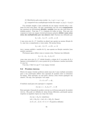 (f) Distributiva pela soma escalar: (a1 + a2) v = a1v + a2v
(g) compatível com a multiplicação escalar dos campo: a1 (a2v) = (a1a2) v
Um exemplo simples e bem conhecido de um espaço vetorial seria o con-
junto de setas num plano. Ou seja, quantidades com um certo comprimento
que apontam em determinada direção e sentido (mas que não estão …xas em
nenhum ponto). Com isso, V é o conjunto de todas as setas. Para que este
conjunto se torne um espaço vetorial precisamos primeiro de…nir como estas
setas são multiplicadas por um número real. Fazemos isso de…nindo que
~v2 = a~v1 ; ~v1; 2 V ; a 2 R ; a 0
é uma nova seta ~v2 2 V (também no plano) que aponta na mesma direção de
~v1, mas tem o comprimento a vezes maior. Da mesma forma,
~v3 = a~v1 ; ~v1 2 V ; a 2 R ; a < 0
tem o mesmo módulo e sentido de ~v2, mas aponta na direção contrária (tem
sentido contrário).
Precisamos agora de…nir como se somam estas. Fazemos isso de…nindo
~v3 = ~v1 + ~v2 ; ~v1;~v2 2 V
como uma nova seta ~v3 2 V obtida levando a origem de ~v1 na ponta de ~v2 e
ligamos a extremidade de ~v1 com a ponta de ~v2 (ou fazemos o mesmo invertendo
~v1 com ~v2).
Com isso, é fácil ver que V é um espaço vetorial.
9.2 Produto interno
Dentro do espaço vetorial, podemos ainda (mas não é uma condição necessária
para a sua construção) de…nir uma operação de produto entre os elementos
do espaço. Esta operação, no caso geral, associa a dois vetores quaisquer um
número. Ou seja, esta operação é um mapa
V V V 2
! R ;
O símbolo usual para esta operação é o seguinte:
(~v1;~v2) = v ; ~v1;~v2 2 V ; v 2 R
Esta operação é chamada de produto vetorial, ou, de forma mais geral, de produto
interno. Ela pode ser de…nida de várias formas diferentes, precisando apenas
respeitar as seguintes regras (no corpo dos reais):
(~v1;~v2) = (~v2;~v1) (simétrico)
(a~v1 + b~v2;~v3) = (a~v1;~v3) + (b~v2;~v3) (linear)
(~v;~v) 0 ; (~v;~v) = 0 =) ~v = ~0 (positivo de…nido)
70
 