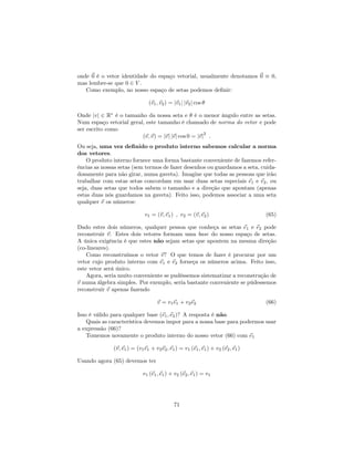 onde ~0 é o vetor identidade do espaço vetorial, usualmente denotamos ~0 0,
mas lembre-se que 0 2 V .
Como exemplo, no nosso espaço de setas podemos de…nir:
(~v1;~v2) = j~v1j j~v2j cos
Onde jvj 2 R é o tamanho da nossa seta e é o menor ângulo entre as setas.
Num espaço vetorial geral, este tamanho é chamado de norma do vetor e pode
ser escrito como
(~v;~v) = j~vj j~vj cos 0 = j~vj
2
:
Ou seja, uma vez de…nido o produto interno sabemos calcular a norma
dos vetores.
O produto interno fornece uma forma bastante conveniente de fazemos refer-
ências as nossas setas (sem termos de fazer desenhos ou guardamos a seta, cuida-
dosamente para não girar, numa gaveta). Imagine que todas as pessoas que irão
trabalhar com estas setas concordam em usar duas setas especiais ~e1 e ~e2, ou
seja, duas setas que todos sabem o tamanho e a direção que apontam (apenas
estas duas nós guardamos na gaveta). Feito isso, podemos associar a uma seta
qualquer ~v os números:
v1 = (~v;~e1) ; v2 = (~v;~e2) (65)
Dado estes dois números, qualquer pessoa que conheça as setas ~e1 e ~e2 pode
reconstruir ~v. Estes dois vetores formam uma base do nosso espaço de setas.
A única exigência é que estes não sejam setas que apontem na mesma direção
(co-lineares).
Como reconstruímos o vetor ~v? O que temos de fazer é procurar por um
vetor cujo produto interno com ~e1 e ~e2 forneça os números acima. Feito isso,
este vetor será único.
Agora, seria muito conveniente se pudéssemos sistematizar a reconstrução de
~v numa álgebra simples. Por exemplo, seria bastante conveniente se púdessemos
reconstruir ~v apenas fazendo
~v = v1~e1 + v2~e2 (66)
Isso é válido para qualquer base (~e1;~e2)? A resposta é não.
Quais as característica devemos impor para a nossa base para podermos usar
a expressão (66)?
Tomemos novamente o produto interno do nosso vetor (66) com ~e1
(~v;~e1) = (v1~e1 + v2~e2;~e1) = v1 (~e1;~e1) + v2 (~e2;~e1)
Usando agora (65) devemos ter
v1 (~e1;~e1) + v2 (~e2;~e1) = v1
71
 