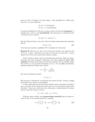 para um vetor ~v qualquer do nosso espaço. Esta igualdade só é válida para
vetores ~e1 e ~e2 que respeitam
(~e2;~e1) = 0 (ortogonal)
(~e1;~e1) = 1 (normalizado)
A primeira igualdade nos diz que os nossos vetores de base são ortogonais e a
segunda que o vetor ~e1 está normalizado. Da mesma fora, se tivéssemos feito
o produto com ~e2 teríamos
(~e1;~e2) = 0 ; (~e2;~e2) = 1 :
Ou seja, dada uma base e um vetor ~v estes só estarão relacionados pela expressão
(66) se
(~ei;~ej) = ij : (67)
Uma base que respeita a igualdade (67) é chamada de ortonormal.
Remark 16 Observer que bases não-ortonormais também são legítimas para
descrever o espaço. Entretanto, para bases ortonormais as expressões e manip-
ulações dos vetores toma uma forma bastante simples.
Como veremos a seguir, existe um procedimento geral para, dado um espaço,
obtermos uma base ortogonal. Entretanto, esta base usualmente não é nor-
malizada. Contudo, num espaço vetorial com o produto interno de…nido, dados
dois vetores ~e1 e ~e2 que sejam ortogonais ((~e1;~e2) = 0), mas não normalizados,
podemos facilmente de…nir novos vetores
^ei =
~ei
j~eij
=
~ei
p
(~ei;~ei)
que serão obviamente normais
(^ei; ^ei) = 1
Este processo é chamado de normalização dos vetores de base. Usamos o chapél
para indicar que a base foi normalizada.
A base ortonormal nos dá uma forma também muito conveniente de de…nir-
mos a soma dos nossos elementos (mais uma vez, sem precisarmos apelar para
desenhos). Vimos que, dada uma base ortonormal, a representação dos nossos
vetores nesta base assume a forma
~v = v1^e1 + v2^e2 ; vi = (~v; ^ei)
Podemos agora escolher uma representação matricial para os nossos ve-
tores da base. Uma escolha possível é a seguinte:
^e1
1
0
= ^e1 ; ^e2
0
1
= ^e2 (68)
72
 