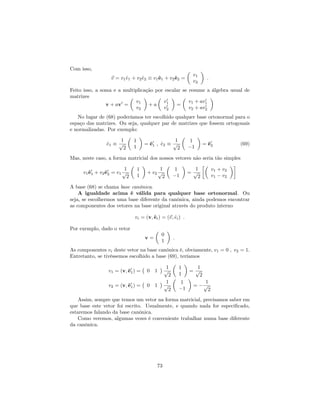 Com isso,
~v = v1^e1 + v2^e2 v1^e1 + v2^e2 =
v1
v2
:
Feito isso, a soma e a multiplicação por escalar se resume a álgebra usual de
matrizes
v + av0
=
v1
v2
+ a
v0
1
v0
2
=
v1 + av0
1
v2 + av0
2
No lugar de (68) poderíamos ter escolhido qualquer base ortonormal para o
espaço das matrizes. Ou seja, qualquer par de matrizes que fossem ortogonais
e normalizadas. Por exemplo:
^e1
1
p
2
1
1
= ^e0
1 ; ^e2
1
p
2
1
1
= ^e0
2 (69)
Mas, neste caso, a forma matricial dos nossos vetores não seria tão simples
v1^e0
1 + v2^e0
2 = v1
1
p
2
1
1
+ v2
1
p
2
1
1
=
1
p
2
v1 + v2
v1 v2
A base (68) se chama base canônica.
A igualdade acima é válida para qualquer base ortonormal. Ou
seja, se escolhermos uma base diferente da canônica, ainda podemos encontrar
as componentes dos vetores na base original através do produto interno
vi = (v;^ei) = (~v; ^ei) :
Por exemplo, dado o vetor
v =
0
1
:
As componentes vi deste vetor na base canônica é, obviamente, v1 = 0 ; v2 = 1.
Entretanto, se tivéssemos escolhido a base (69), teríamos
v1 = (v;^e0
1) = 0 1
1
p
2
1
1
=
1
p
2
v2 = (v;^e0
1) = 0 1
1
p
2
1
1
=
1
p
2
Assim, sempre que temos um vetor na forma matricial, precisamos saber em
que base este vetor foi escrito. Usualmente, e quando nada for especi…cado,
estaremos falando da base canônica.
Como veremos, algumas vezes é conveniente trabalhar numa base diferente
da canônica.
73
 