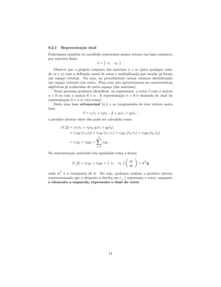 9.2.1 Representação dual
Poderíamos também ter escolhido representar nossos vetores (na base canônica)
por matrizes linha
~v = v1 v2 :
Observe que o próprio conjunto das matrizes n m (para qualquer valor
de m e n) com a de…nição usual de soma e multiplicação por escalar já forma
um espaço vetorial. Ou seja, no procedimento acima estamos identi…cando
um espaço vetorial com outro. Para com isso aproveitarmos as características
algébricas já conhecidas do outro espaço (das matrizes).
Neste processo podemos identi…car, ou representar, o vetor ~v com a matriz
n 0 ou com a matriz 0 n. A representação n 0 é chamada de dual da
representação 0 n (e vice-versa).
Dada uma base ortonormal f^eig e as componentes de dois vetores nesta
base
~v = v1^e1 + v2^e2 ; ~g = g1^e1 + g2^e2 ;
o produto interno entre eles pode ser calculado como
(~v;~g) = (v1^e1 + v2^e2; g1^e1 + g2^e2)
= v1g2 (^e1; ^e2) + v1g1 (^e1; ^e1) + v2g1 (^e2; ^e1) + v2g2 (^e2; ^e2)
= v1g1 + v2g2 =
2X
i=1
vigi :
Na representação matricial esta igualdade toma a forma
(~v;~g) = v1g1 + v2g2 = v1 v2
g1
g2
= vT
g
onde vT
é a transposta de v. Ou seja, podemos realizar o produto interno
convencionando que o elemento a direita em (:; :) representa o vetor, enquanto
o elemento a esquerda, representa o dual do vetor.
74
 