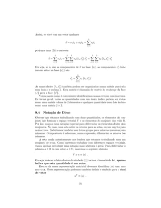 Assim, se você tem um vetor qualquer
~v = v1^e1 + v2^e2 =
2X
i=1
vi^ei
podemos usar (70) e escrever
~v =
2X
i=1
vi^ei =
2X
i=1
2X
j=1
vi ^ei; ^e0
j ^e0
j =
2X
j=1
2X
i=1
vi ^ei; ^e0
j ^e0
j
Ou seja, se vi são as componentes de ~v na base f^eig as componentes v0
i deste
mesmo vetor na base fe0
ig são
v0
j =
2X
i=1
vi ^ei; ^e0
j
As quantidades ^ei; ^e0
j também podem ser organizadas numa matriz quadrada
com linha i e coluna j. Esta matriz é chamada de matriz de mudança da base
f^eg para a base fe0
g.
Vemos assim como é conveniente identi…carmos nossos vetores com matrizes.
De forma geral, todas as quantidades com um único índice podem ser vistos
como uma matriz coluna de 2 elementos e qualquer quantidade com dois índices
como uma matriz 2 2.
9.4 Notação de Dirac
Observe que estamos trabalhando com duas quantidades, os elementos do con-
junto que formam o espaço vetorial V e os elementos do conjunto dos reais R.
Por isso usamos uma notação especial para diferenciar os elementos destes dois
conjuntos. No caso, uma seta sobre os vetores para as setas, ou um negrito para
as matrizes. Poderíamos também usar letras gregas para vetores e romanas para
números. O importante é sabermos, numa expressão, diferenciar os vetores dos
números.
A seta usada anteriormente nos lembra que estamos trabalhando com um
conjunto de setas. Como queremos trabalhar com diferentes espaços vetoriais,
vamos apenas introduzir uma notação mais abstrata e geral. Para diferenciar o
número a 2 R de um vetor a 2 V , usaremos o seguinte símbolo:
V 3 a jai :
Ou seja, colocar a letra dentro do símbolo (j i) acima, chamado de ket, apenas
indica que esta quantidade é um vetor.
Dentro da nossa representação matricial devemos identi…car jai com uma
matriz a. Nesta representação podemos também de…nir o símbolo para o dual
do vetor
aT
haj :
76
 
