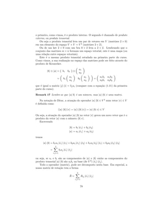 o primeiro, como vimos, é o produto interno. O segundo é chamado de produto
externo, ou produto tensorial.
Ou seja o produto tensorial leva um par de vetores em V (matrizes 2 0)
em um elemento do espaço V V = V 2
(matrizes 2 2).
Ou de um ket 2 0 com um bra 0 2 leva a 2 2. Lembrando que o
conjunto das matrizes m n formam um espaço vetorial, este é uma mapa (ou
uma relação entre espaços vetoriais).
Este é o mesmo produto tensorial estudado na primeira parte do curso.
Como vimos, a sua realização no espaço das matrizes pode ser feito através do
produto de Kronecker.
jbi haj = b1 b2
a1
a2
= b1
a1
a2
b2
a1
a2
=
a1b1 a1b2
a2b1 a2b2
que é igual a matriz jji hij = bjai (compare com a equação (1.11) da primeira
parte do curso).
Remark 17 Lembre-se que haj bi é um número, mas jai hbj é uma matriz.
Na notação de Dirac, a atuação do operador jai hbj 2 V 2
num vetor jvi 2 V
é de…nida como
(jai hbj) jvi = jai (hbj jvi) = jai hbj vi 2 V
Ou seja, a atuação do operador jai hbj no vetor jvi gerou um novo vetor que é o
produto do vetor jai com o número hbj vi.
Escrevendo
jbi = b1 j^e1i + b2 j^e2i
jai = a1 j^e1i + a2 j^e2i
temos
jai hbj = b1a1 j^e1i h^e1j + b2a1 j^e1i h^e2j + b1a2 j^e2i h^e1j + b2a2 j^e2i h^e2j
=
2X
i;j=1
biaj j^eii h^ejj
ou seja, se ai e bi são as componentes de jai e jbi então as componentes do
produto tensorial jai hbj são aibj na base (de V 2
) j^eii h^ejj.
Todo o operador (matriz), pode ser decomposto nesta base. Em especial, a
nossa matriz de rotação tem a forma
^R =
2X
i;j=1
Rij j^eii h^ejj
78
 