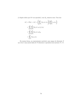 (o chapéu indica que R é um operador), com Rij números reais. Com isso
jv0
i = ^R jvi ! jv0
i =
0
@
2X
i;j=1
Rij j^eii h^ejj
1
A
2X
k=1
vk j^eki
!
=
2X
i;j=1
2X
k=1
Rij j^eii vk h^ejj j^eki
=
2X
i;j=1
2X
k=1
Rij j^eii vk jk
=
2X
i;j=1
Rijvj j^eii
Da mesma forma, na representação matricial, num espaço de dimensão N
um vetor é uma matriz linha de N elementos e operadores são matrizes N N.
79
 