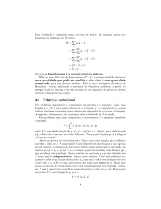Este resultado é conhecido como teorema de Euler. Se usarmos agora este
resultado na de…nição de H temos
H =
X
i
pi _qi L
=
X
i
@L
@ _qi
_qi (T U)
=
X
i
@T
@ _qi
_qi (T U)
= 2T T + U
= T + U :
Ou seja, a hamiltoniana é a energia total do sistema.
Observe que, diferente da Lagrangiana (T U) a energia total do sistema é
uma quantidade que pode ser medida e, além disso, é uma quantidade
conservada para um sistema isolado. Esta é outra vantagem da teoria de
Hamilton. Assim, utilizando a mecânica de Hamilton podemos, a partir da
energia total do sistema e de um sistema de 2n equações de primeira ordem,
estudar a dinâmica dos corpos.
3.1 Princípio variacional
Um problema importante e comumente encontrado é o seguinte: dada uma
função y = f (x) para quais valores de x a função f, e conseqüente y, possui
valores máximos e mínimos (estes valores são chamados de extremos da função).
A resposta, obviamente, são os pontos onde a derivada de f se anula.
Um problema bem mais complicado, e interessante, é o seguinte: considere
a integral
I =
Z b
a
F (y (x) ; y0
(x) ; x) dx
onde F é uma dada função de y (x), y0
= dy=dx e x. Assim, para cada função
y (x) diferente I assume um valor diferente. Para quais funções y(x) a integral
I é um extremos?
Antes um pouco de nomenclaturas. Dada uma certa função y(x) podemos
calcular o valor de I. A quantidade I, que depende de uma função, e não apenas
de um número, é chamada de funcional. Outro ponto importante é que dado dos
valores y(x0) = a1 e y0(x0) = a2 é sempre possível encontrar uma função y(x)
que satisfaça esta condição. Neste sentido, as variáveis y e y0 são tratadas em
F como sendo independentes. Agora, para calcular I nós não podemos dar
apenas o valor de y(x) num dado ponto x0, mas sim o valor desta função em todo
o intervalo x 2 [a; b], ou seja, precisamos dar toda uma curva y(x). Dada uma
curva o valor da derivada desta curva está completamente determinada. Assim,
em I não é possível se especi…car separadamente o valor de y e y0. Resumindo
enquanto F é uma função de y, y0 e x
F = F (y; y0
; x)
8
 