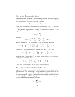 9.6 Autovalores e autovetores
Uma relação entre operadores e vetores que é de especial interesse é quando a
aplicação de um operador sobre um vetor resulta num vetor na mesma direção
(i.e., proporcional) ao vetor original. Isso é, quando:
^M jxi = a jxi ; a 2 R ; jxi 6= 0:
Neste caso, dizemos que jxi é um autovetor do operador ^M e que a é o autovalor
do autovetor jxi.
Por exemplo, se aplicarmos o operador ^P (que troca o eixo x por x, ou
seja, coloca um espelho no nosso sistema) no vetor
jp1i =
0
1
teremos
^P jp1i =
1 0
0 1
0
1
=
0
1
= jp1i :
Ou seja, o vetor jp1i é um autovetor de ^P com autovalor 1. Já o vetor
jp2i =
1
0
)
1 0
0 1
1
0
=
1
0
=
1
0
= jp2i :
Assim, jp2i é outro autovetor de ^P, mas com auto valor 1: Já o vetor
jp3i =
1
1
)
1 0
0 1
1
1
=
1
1
6= a jp3i
então, jp3i não é auto vetor de ^P. Da mesma forma, qualquer vetor é autovetor
de ^R ( ) com autovalor 1, pois
^R ( ) jxi =
1 0
0 1
x1
x2
=
x1
x2
= jxi
Além disso, o operador ^R ( =2) não possui nenhum autovetor.
9.6.1 Espaço euclidiano de dimensão …nita RN
Apesar dos exemplos explícitos dados anteriormente envolverem apenas espaços
bidimensionais, toda as discussões e de…nições apresentadas são igualmente vál-
idas para um espaço com uma dimensão N arbitrária. Neste caso, obviamente,
as somatórias devem ir até N. Por exemplo, num espaço de dimensão N existe
uma base fjeiig ; i = 1; 2; 3:::; N que podemos escolher ortonormal e, qualquer
vetor do nosso espaço pode ser escrito como
j i =
NX
i=1
ci jeii :
80
 