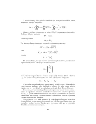 A única diferença neste produto interno é que, no lugar da simetria, temos
agora uma simetria conjugada
h j i =
nX
i=0i
i i =
nX
i=0
( i i) =
nX
i=0
i i
!
= h j i :
Já para o produto externo entre os vetores j i e j i, temos agora duas opções.
Podemos de…nir o operador
^M = j i h j
com componentes
Mij = i j
Ou podemos formar também o transposto conjugado do operador
^M+
= j i h j = ^MT
com
M+
ij = i j = j i = (Mji)
ou seja
^M+
= ^MT :
Da mesma forma, no que se refere a representação matricial, continuamos
representando nossos vetores por matrizes coluna
j i =
0
B
B
B
@
1
2
...
n
1
C
C
C
A
mas, para ser compatível com o produto interno (71), devemos de…nir o dual de
j i, não apenas como o transposto, mas como o transposto conjugado
h j = 1 2 n
A segunda generalização que vamos fazer é permitir que a dimensão do
espaço assuma qualquer valor, incluindo o in…nito. Ou seja, vamos admitir
espaços com n = 1. Esta é, na verdade, a motivação deste desenvolvimento.
Neste caso, obviamente não podemos mais representar nossos vetores por ma-
trizes. Mas podemos continuar usando todas as expressões anteriores (fazendo
n = 1). A grande diferença é que antes, bastava que cada elemento do nosso ve-
tor estivesse bem de…nido (não fosse in…nito) e, certamente, todas as expressões
também estariam bem de…nidas.
Agora, para n = 1, pode acontecer de cada elemento do nosso vetor estar
bem de…nido e, mesmo assim, não conseguirmos calcular quantidades como, por
exemplo, o produto interno. Ou seja, agora precisamos exigir que as somatórias
de…nidas anteriormente convirjam.
82
 