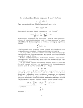 Por exemplo, podemos de…nir as componentes do nosso “vetor”como
xk =
1
k1=2
; k 2 N
Cada componente está bem de…nida. Em especial, para n ! 1
x1 =
1
(1)
1=2
= 0
Entretanto, se desejarmos calcular a norma deste “vetor”teremos4
jxj
2
=
1X
k=1
1
k1=2
1
k1=2
=
1X
k=1
1
k
! 1 :
E não podemos utilizar para estas componentes a noção de norma que é indis-
pensável em todas as nossas análises. Destarte, se quisermos de…nir um espaço
vetorial tratável, devemos exigir que os vetores do nosso espaço respeitem a
restrição
1X
k=1
j kj < 1 :
Ou seja, para nós agora, vetores são toras as seqüência, …nitas e in…nitas, sobre
o corpo dos complexos, tal que a soma do módulo quadrado convirja.
Um espaço vetorial de dimensão arbitrária (incluindo in…nito) sobre o corpo
dos complexos onde (para todo elemento) está de…nido um produto interno é
chamado de espaço de Hilbert.
Todos os conceitos desenvolvidos anteriormente, incluindo a noção de ortog-
onalidade e base, são válidos no EH. A diferença é que agora a nossa base pode
conter in…nitos termos.
Um caso especial de espaço de Hilbert com dimensão in…nita é o espaço das
funções de quadrado integrável. Neste caso, nossos vetores representam funções
nos reais dentro de um certo intervalo. Ou seja, à função
f (x) ; x 2 [a; b]
corresponde a um vetor jfi 2 H onde jfi indica a coleção de todos os valores
possíveis da função f(x), assim como j i indicava todos os valores de uma
sequência k. Neste caso o “índice”que identi…ca estes valores (x) é um índice
contínuo, ao invés do índice xk anterior que era discreto. Podemos facilmente
generalizar os resultados anteriores trocando as somatórias dos índices discretos
por integrais sobre os índices contínuos. Assim, o produto interno se torna:
h j i =
nX
i=0i
i i ! hfj gi =
Z b
a
f (x) g (x) dx :
4 Lembre que
1X
n=1
1
ns
diverge para s 1.
83
 