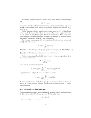 Novamente, para que o produto interno acima esteja de…nido, devemos exigir
que
hfj fi < 1 :
O conjunto de todas as funções que respeitam a restrição acima é um espaço de
Hilbert chamado espaço das funções de quadrado integrável no intervalo [a; b],
ou L2
(a; b).
Assim, daqui pra frente, quando escrevermos um vetor j i 2 H podemos
estar falando de uma matriz coluna de tamanho N, de uma seqüência in…nita
k, ou mesmo de uma função (x) dentro de um intervalo. Para todas estas
quantidades as expressões anteriores são idênticas (a menos do produto interno
das funções que envolve integrais e não somatórias).
Por exemplo, para o espaço L2
( ; ), podemos de…nir uma base ortonormal
fjekig dada pelas funções
ek (x) =
1
p
2
exp (ikx)
Exercise 18 Veri…que que estas funções pertencem ao espaço de Hilbert L2
( ; ).
Exercise 19 Veri…que que estas funções são ortonormais.
Assim, para qualquer função f (x) ; x 2 [ ; ] o vetor correspondente jfi 2
H pode ser escrito como
jfi =
1X
k= 1
ck jeki
onde, por ser uma base ortonormal,
ck = hekj fi =
1
p
2
Z
exp ( ikx) f (x) dx
e jfi representa a coleção de todos os valores da função
f (x) =
1
p
2
1X
k= 1
ck exp (ikx)
A decomposição acima, nesta base fjekig é chamada de série de Fourie da
função f. Como veremos, existem várias outras decomposições (i.e., outras
bases) possíveis.
9.8 Operadores hermitianos
Como vimos anteriormente um operador pode ser visto como o produto externo
de dois vetores j i e j i5
. Se um operador ^M é de…nido como
^M = j i h j
5 Isso não é válido para todo operador.
84
 