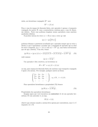 então, seu hermitiano conjugado ^M+
será
^M+
= j i h j
Para o caso do espaço de dimensão …nita, este operador é apenas o transposto
conjugado da matriz ^M, mas a nomenclatura continua para o caso de dimen-
são in…nita. Neste caso podemos imaginar nossos operadores como matrizes
quadradas in…nitas.
O produto interno do vetor jzi = ^M jxi com o vetor jyi vale
hyj zi = hyj ^M jxi
podemos eliminar o parênteses acordando que o operador sempre age no vetor a
direita (o que é equivalente a acordar que o conjugado do operador age no dual
do vetor a esquerda, hyj zi = hwj xi com jwi = ^M+
jyi, mas basta convencionar
que ele age a direita). Com isso, temos
hyj ^M jxi = hyj i h j xi = h j yi hxj i = hxj i h j yi = hxj ^M+ jyi (72)
onde usamos
hyj i = h j yi :
Um operador é dito simétrico, ou hermitiano se
^M = ^M+
) j i h j = j i h j
ou seja, para espaços de dimensão …nita são matrizes cuja transposto conjugado
é igual a ela mesma. Por exemplo, qualquer matriz na forma
0
B
B
B
@
a11 a12 a13
a12 a22 a23
a13 a23 a33
...
...
...
...
1
C
C
C
A
; aii 2 R ; i = 1; 2; 3::
Para operadores hermitianos a propriedade (72) fornece
hyj ^M jxi = hxj ^M jyi : (73)
Propriedades dos operadores hermitianos:
Imagine agora que você encontrou um autovetor j i de um operador her-
mitiano ^M com autovalor , ou seja,
^M j i = j i
observe que estamos usando a mesma letra apenas por conveniência, mas 2 C
enquanto j i 2 H.
85
 