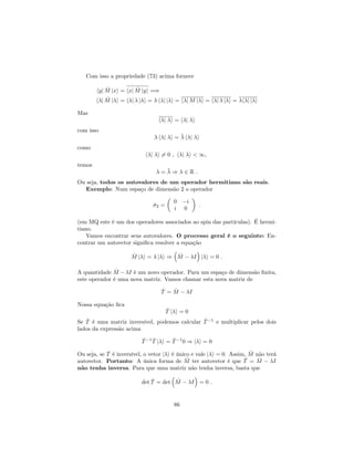 Com isso a propriedade (73) acima fornece
hyj ^M jxi = hxj ^M jyi =)
h j ^M j i = h j j i = h j j i = h j M j i = h j j i = h j j i
Mas
h j i = h j i
com isso
h j i = h j i
como
h j i 6= 0 ; h j i < 1,
temos
= ) 2 R :
Ou seja, todos os autovalores de um operador hermitiano são reais.
Exemplo: Num espaço de dimensão 2 o operador
^2 =
0 i
i 0
:
(em MQ este é um dos operadores associados ao spin das partículas). É hermi-
tiano.
Vamos encontrar seus autovalores. O processo geral é o seguinte: En-
contrar um autovetor signi…ca resolver a equação
^M j i = j i ) ^M I j i = 0 :
A quantidade ^M I é um novo operador. Para um espaço de dimensão …nita,
este operador é uma nova matriz. Vamos chamar esta nova matriz de
^T = ^M I
Nossa equação …ca
^T j i = 0
Se ^T é uma matriz inversível, podemos calcular ^T 1
e multiplicar pelos dois
lados da expressão acima
^T 1 ^T j i = ^T 1
0 ) j i = 0
Ou seja, se ^T é inversível, o vetor j i é único e vale j i = 0. Assim, ^M não terá
autovetor. Portanto: A única forma de ^M ter autovetor é que ^T = ^M I
não tenha inversa. Para que uma matriz não tenha inversa, basta que
det ^T = det ^M I = 0 :
86
 