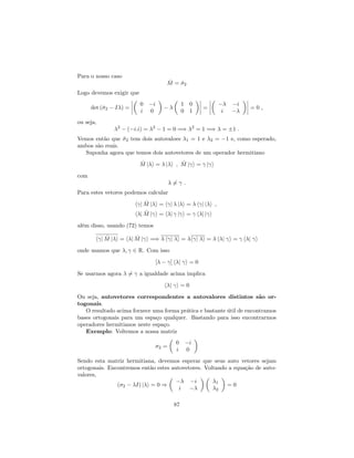 Para o nosso caso
^M = ^2
Logo devemos exigir que
det (^2 I ) =
0 i
i 0
1 0
0 1
=
i
i
= 0 ;
ou seja,
2
( i:i) = 2
1 = 0 =) 2
= 1 =) = 1 :
Vemos então que ^2 tem dois autovaloes 1 = 1 e 2 = 1 e, como esperado,
ambos são reais.
Suponha agora que temos dois autovetores de um operador hermitiano
^M j i = j i ; ^M j i = j i
com
6= :
Para estes vetores podemos calcular
h j ^M j i = h j j i = h j j i ;
h j ^M j i = h j j i = h j j i
além disso, usando (72) temos
h j ^M j i = h j ^M j i =) h j i = h j i = h j i = h j i
onde usamos que ; 2 R. Com isso
[ ] h j i = 0
Se usarmos agora 6= a igualdade acima implica
h j i = 0
Ou seja, autovetores correspondentes a autovalores distintos são or-
togonais.
O resultado acima fornece uma forma prática e bastante útil de encontramos
bases ortogonais para um espaço qualquer. Bastando para isso encontrarmos
operadores hermitianos neste espaço.
Exemplo: Voltemos a nossa matriz
2 =
0 i
i 0
Sendo esta matriz hermitiana, devemos esperar que seus auto vetores sejam
ortogonais. Encontremos então estes autovetores. Voltando a equação de auto-
valores,
( 2 I) j i = 0 )
i
i
1
2
= 0
87
 