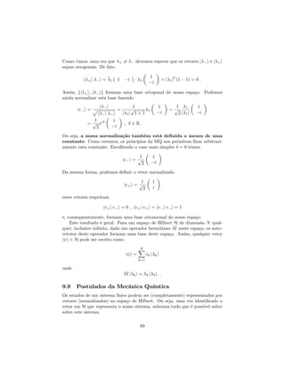 Como vimos, uma vez que + 6= devemos esperar que os vetores j i e j +i
sejam ortogonais. De fato
h +j i = 1 1 i 1
1
i
= j 1j
2
(1 1) = 0 :
Assim, fj +i ; j ig formam uma base ortogonal do nosso espaço. Podemos
ainda normalizar esta base fazendo
je i =
j i
p
h j i
=
1
j 1j
p
1 + 1
1
1
i
=
1
p
2
1
j 1j
1
i
=
1
p
2
ei 1
i
; 2 R:
Ou seja, a nossa normalização também está de…nida a menos de uma
constante. Como veremos, os princípios da MQ nos permitem …xar arbitrari-
amente esta constante. Escolhendo o caso mais simples = 0 temos
je i =
1
p
2
1
i
Da mesma forma, podemos de…nir o vetor normalizado
je+i =
1
p
2
1
i
estes vetores respeitam
he+j e i = 0 ; he+j e+i = he j e i = 1
e, consequentemente, formam uma base ortonormal do nosso espaço.
Este resultado é geral. Para um espaço de Hilbert H de dimensão N qual-
quer, inclusive in…nito, dado um operador hermitiano ^M neste espaço, os auto-
vetores deste operador formam uma base deste espaço. Assim, qualquer vetor
j i 2 H pode ser escrito como
j i =
NX
k=1
ck j ki
onde
^M j ki = k j ki :
9.9 Postulados da Mecânica Quântica
Os estados de um sistema físico podem ser (completamente) representados por
vetores (normalizados) no espaço de Hilbert. Ou seja, uma vez identi…cado o
vetor em H que representa o nosso sistema, sabemos tudo que é possível saber
sobre este sistema.
89
 