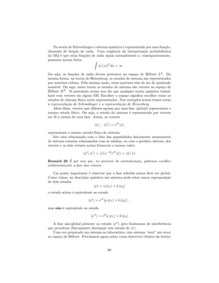 Na teoria de Schroedinger o sistema quântico é representado por uma função,
chamada de função de onda. Uma exigência da interpretação probabilística
da MQ é que estas funções de onda sejam normalizáveis e, consequentemente,
possuam norma …nita Z
j (x)j
2
dx < 1 :
Ou seja, as funções de onda devem pertencer ao espaço de Hilbert L2
. Da
mesma forma, na teoria de Heisenberg, os estados do sistema são representados
por matrizes coluna. Pela mesma razão, estas matrizes têm de ser de quadrado
somável. Ou seja, nesta teoria os estados do sistema são vetores no espaço de
Hilbert RN
. O postulado acima nos diz que qualquer teoria quântica trabal-
hará com vetores em algum EH. Escolher o espaço signi…ca escolher como os
estados do sistema físico serão representados. Nos exemplos acima temos então
a representação de Schroedinger e a representação de Heisenberg.
Além disso, vetores que di…ram apenas por uma fase (global) representam o
mesmo estado físico. Ou seja, o estado do sistema é representado por vetores
em H a menos de uma fase. Assim, os vetores
j i ; j 0
i = ei
j i
representam o mesmo estado físico do sistema.
Isto está relacionado com o fato das quantidades …sicamente mensuráveis
do sistema estarem relacionados com as médias, ou com o produto interno, dos
vetores e os dois vetores acima fornecem o mesmo valor.
h 0
j 0
i = h j e i
ei
j i = h j i
Remark 20 É por isso que, no processo de normalização, podemos escolher
arbitrariamente a fase dos vetores.
Um ponto importante é observar que a fase referida acima deve ser global.
Como vimos, na descrição quântica um sistema pode estar numa superposição
de dois estados
j i = a j 1i + b j 2i
o estado acima é equivalente ao estado
j 0
i = ei
[a j 1i + b j 2i] ;
mas não é equivalente ao estado
j 00
i = ei
a j 1i + b j 2i
A fase não-global presente no estado j 00
i gera fenômenos de interferência
que permitem (…sicamente) distinguir este estado de j i.
Uma vez preparado um sistema no laboratório, este sistema “será”um vetor
no espaço de Hilbert. Precisamos agora saber como descrever (dentro da teoria)
90
 