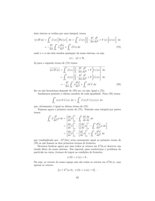 duto interno se realiza por uma integral, temos
h j ^H j i =
Z a
0
(x)
h
^H (x)
i
dx =
Z a
0
(x)
~2
2m
d2
dx2
+ V (x) (x) dx
=
~2
2m
Z a
0
d2
dx2
+
Z a
0
V dx (75)
onde e são dois estados quaisquer do nosso sistema, ou seja
j i ; j i 2 H :
Já para o segundo termo de (74) temos
h j ^M j i =
Z a
0
(x)
~2
2m
d2
dx2
+ V (x) dx
=
Z a
0
(x)
~2
2m
d2
dx2
+ V (x) dx
=
~2
2m
Z a
0
d2
dx2
+
Z a
0
V dx (76)
Ser ou não hermitiano depende de (76) ser, ou não, igual a (75).
Analisemos primeiro o último membro de cada igualdade. Para (76) temos
Z a
0
(x) V (x) dx =
Z a
0
(x) V (x) (x) dx
que, obviamente, é igual ao último termo de (75).
Vejamos agora o primeiro termo de (75). Fazendo uma integral por partes
temos
Z a
0
d2
dx2
dx =
d
dx
a
0
Z a
0
d
dx
d
dx
dx
=
d
dx
a
0
d
dx
a
0
Z a
0
d2
dx2
dx
=
d
dx
a
0
d
dx
a
0
+
Z a
0
d2
dx2
dx
que (multiplicado por ~2
=2m) seria exatamente igual ao primeiro termo de
(76) se não fossem os dois primeiros termos de fronteira.
Devemos lembrar agora que nem todos os vetores em L2
(0; a) descreve um
estado físico do nosso sistema. Em especial, para resolvermos o problema da
partícula na caixa, tivemos de impor as condições de fronteira
(0) = (a) = 0 :
Ou seja, os vetores do nosso espaço não são todos os vetores em L2
(0; a), mas
apenas os vetores
2 L2
(a; b) ; (0) = (a) = 0 :
92
 